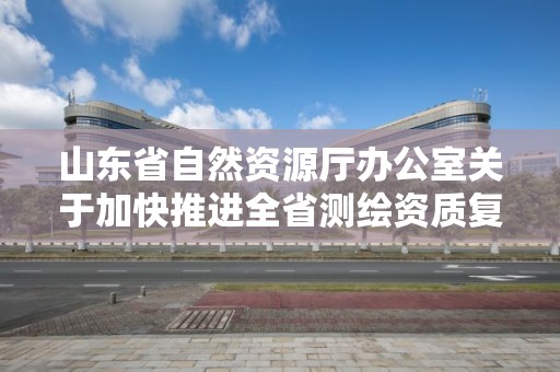 山東省自然資源廳辦公室關于加快推進全省測繪資質復審換證工作的通知