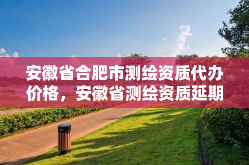 安徽省合肥市測繪資質代辦價格，安徽省測繪資質延期公告