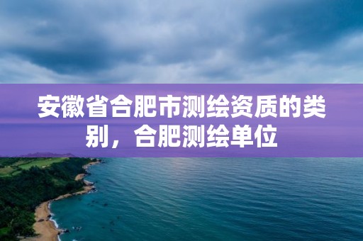 安徽省合肥市測繪資質的類別，合肥測繪單位