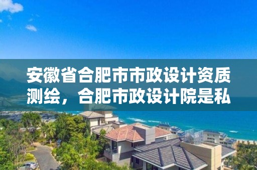 安徽省合肥市市政設計資質測繪，合肥市政設計院是私企嗎