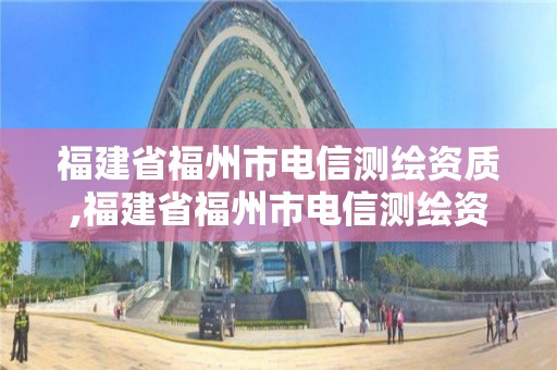 福建省福州市電信測繪資質,福建省福州市電信測繪資質公示