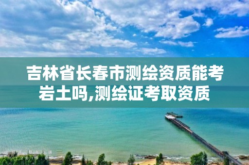 吉林省長春市測繪資質能考巖土嗎,測繪證考取資質