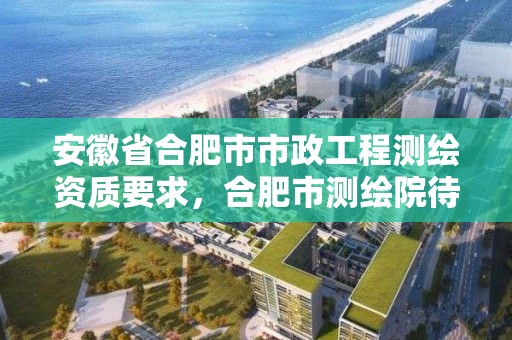 安徽省合肥市市政工程測繪資質要求，合肥市測繪院待遇怎么樣