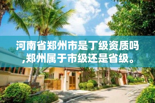 河南省鄭州市是丁級資質嗎,鄭州屬于市級還是省級。