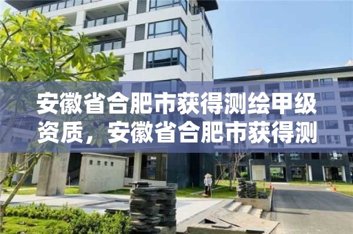 安徽省合肥市獲得測繪甲級資質，安徽省合肥市獲得測繪甲級資質的公司