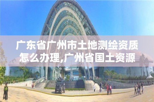 廣東省廣州市土地測繪資質(zhì)怎么辦理,廣州省國土資源測繪院買地。