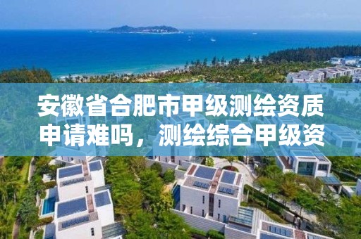 安徽省合肥市甲級測繪資質申請難嗎，測繪綜合甲級資質