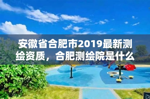 安徽省合肥市2019最新測繪資質，合肥測繪院是什么單位