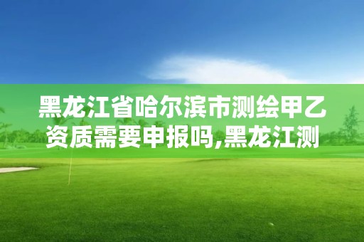 黑龍江省哈爾濱市測繪甲乙資質需要申報嗎,黑龍江測繪公司乙級資質。