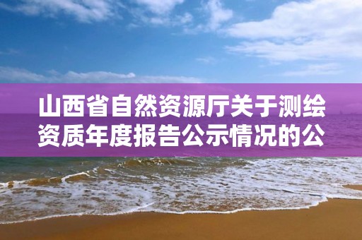 山西省自然資源廳關于測繪資質年度報告公示情況的公告