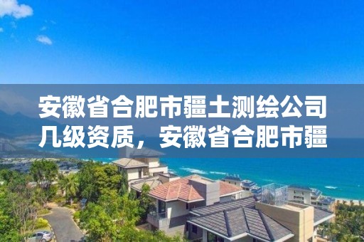 安徽省合肥市疆土測繪公司幾級資質(zhì)，安徽省合肥市疆土測繪公司幾級資質(zhì)可以進去