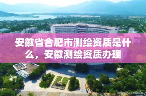 安徽省合肥市測繪資質是什么，安徽測繪資質辦理