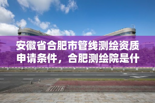 安徽省合肥市管線測繪資質申請條件，合肥測繪院是什么單位