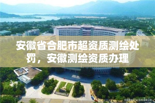 安徽省合肥市超資質測繪處罰，安徽測繪資質辦理