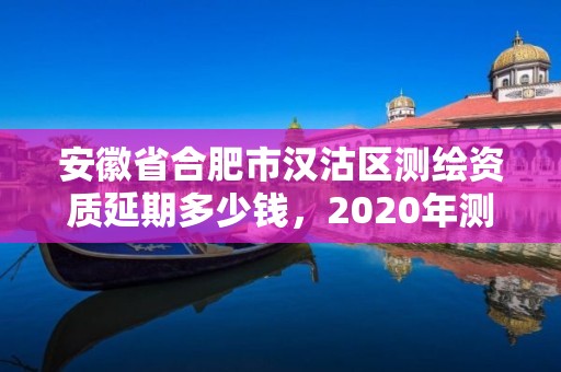 安徽省合肥市漢沽區測繪資質延期多少錢，2020年測繪資質延期公告