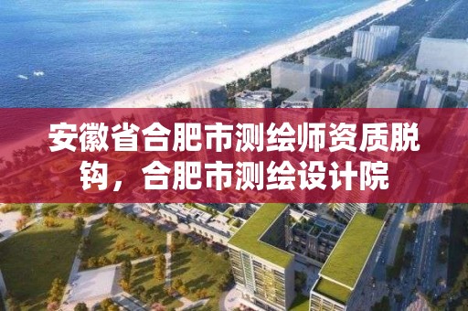 安徽省合肥市測繪師資質脫鉤，合肥市測繪設計院