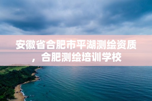 安徽省合肥市平湖測(cè)繪資質(zhì)，合肥測(cè)繪培訓(xùn)學(xué)校