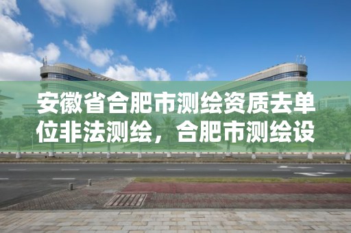 安徽省合肥市測繪資質去單位非法測繪，合肥市測繪設計