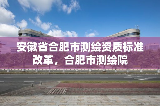 安徽省合肥市測繪資質(zhì)標準改革，合肥市測繪院