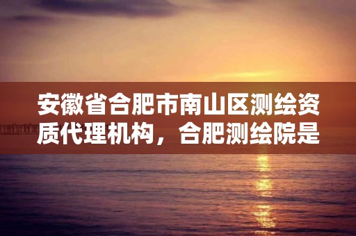 安徽省合肥市南山區測繪資質代理機構，合肥測繪院是什么單位