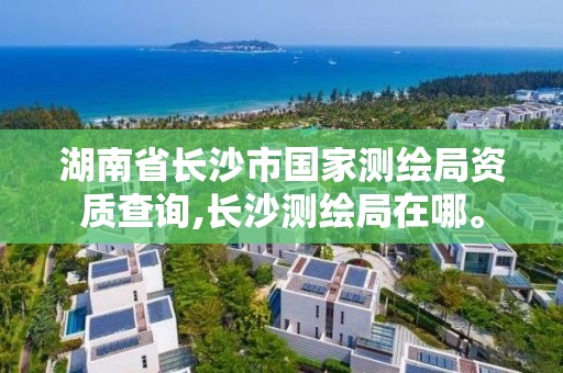 湖南省長沙市國家測繪局資質查詢,長沙測繪局在哪。