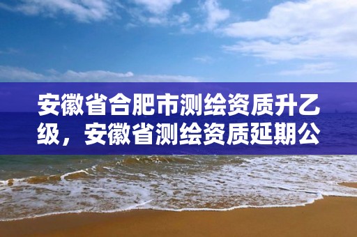 安徽省合肥市測繪資質升乙級，安徽省測繪資質延期公告