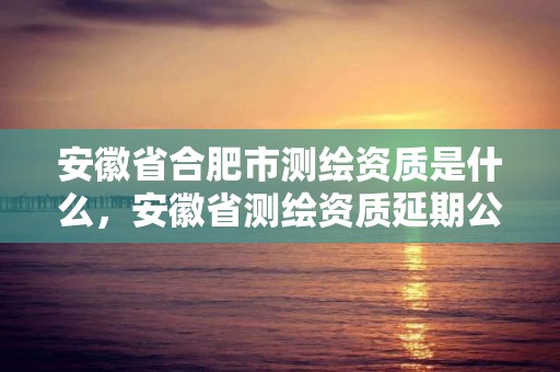 安徽省合肥市測繪資質是什么，安徽省測繪資質延期公告