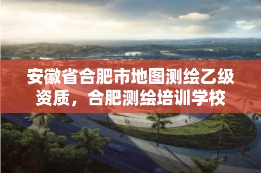 安徽省合肥市地圖測繪乙級資質(zhì)，合肥測繪培訓(xùn)學(xué)校