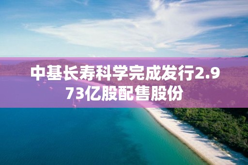 中基長壽科學完成發行2.973億股配售股份