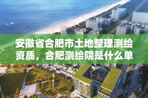 安徽省合肥市土地整理測繪資質(zhì)，合肥測繪院是什么單位