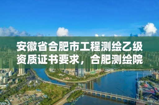 安徽省合肥市工程測繪乙級資質(zhì)證書要求，合肥測繪院是什么單位