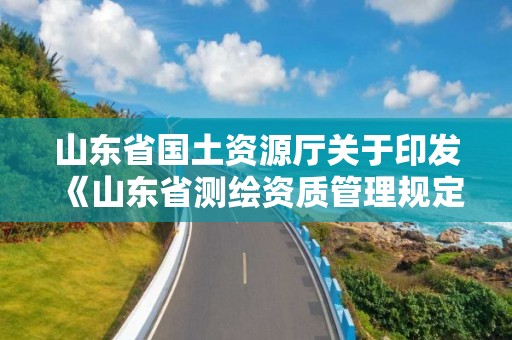 山東省國土資源廳關于印發《山東省測繪資質管理規定》和《山東省乙丙丁級測繪資質專業標準》的通知