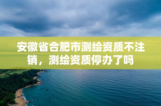 安徽省合肥市測繪資質不注銷，測繪資質停辦了嗎