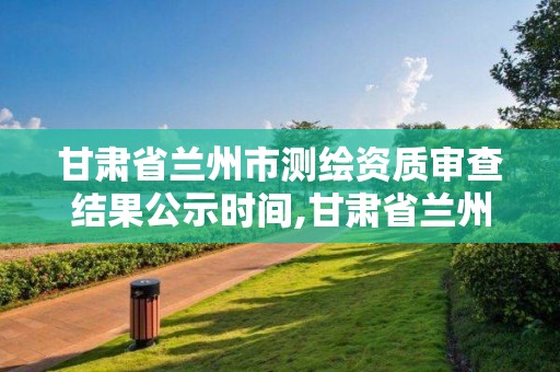 甘肅省蘭州市測繪資質審查結果公示時間,甘肅省蘭州市測繪資質審查結果公示時間是多少。