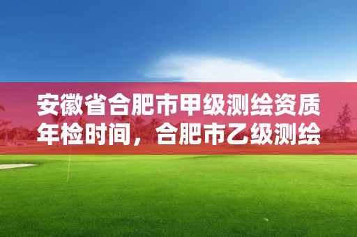 安徽省合肥市甲級測繪資質年檢時間，合肥市乙級測繪公司