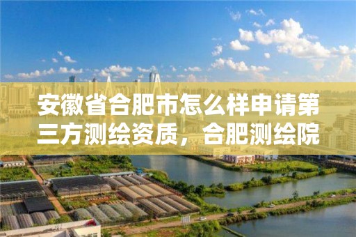 安徽省合肥市怎么樣申請第三方測繪資質，合肥測繪院待遇怎么樣