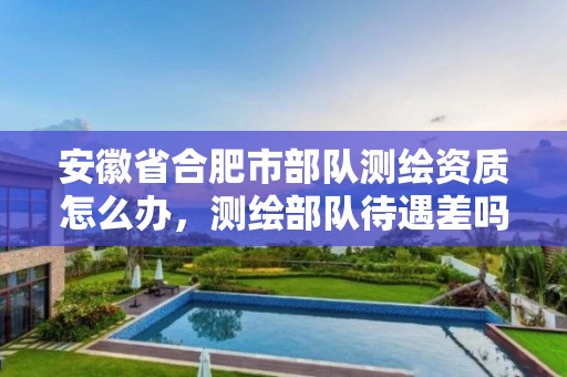 安徽省合肥市部隊測繪資質(zhì)怎么辦，測繪部隊待遇差嗎