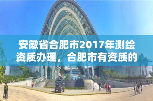 安徽省合肥市2017年測(cè)繪資質(zhì)辦理，合肥市有資質(zhì)的測(cè)繪公司