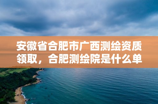 安徽省合肥市廣西測繪資質領取，合肥測繪院是什么單位