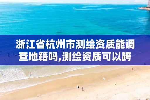 浙江省杭州市測繪資質能調查地籍嗎,測繪資質可以跨省嗎。