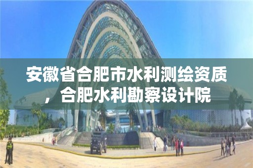 安徽省合肥市水利測繪資質，合肥水利勘察設計院