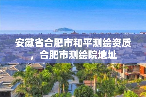 安徽省合肥市和平測繪資質，合肥市測繪院地址