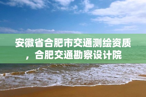 安徽省合肥市交通測繪資質(zhì)，合肥交通勘察設(shè)計(jì)院