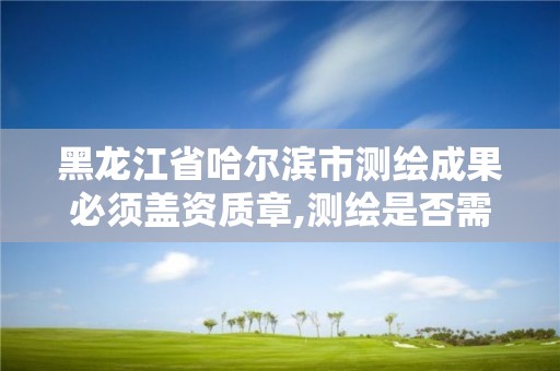 黑龍江省哈爾濱市測繪成果必須蓋資質章,測繪是否需要資質。