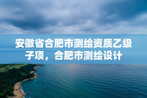 安徽省合肥市測繪資質乙級子項，合肥市測繪設計