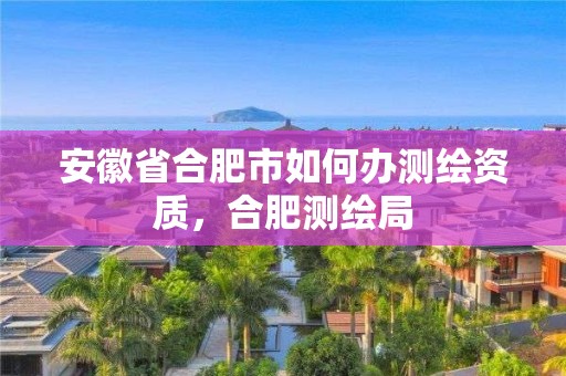 安徽省合肥市如何辦測繪資質，合肥測繪局