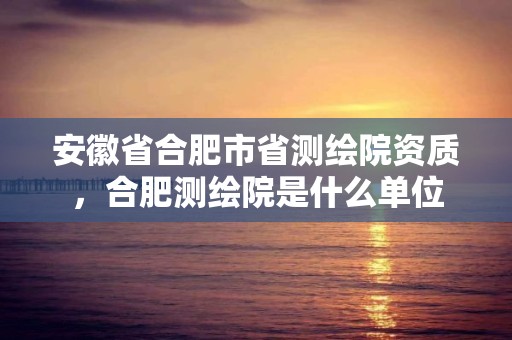 安徽省合肥市省測繪院資質，合肥測繪院是什么單位