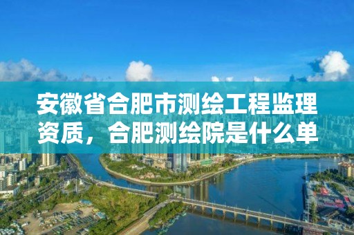 安徽省合肥市測繪工程監理資質，合肥測繪院是什么單位