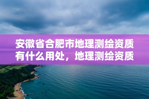 安徽省合肥市地理測繪資質有什么用處，地理測繪資質查詢