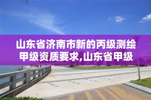 山東省濟南市新的丙級測繪甲級資質要求,山東省甲級測繪單位多少家。